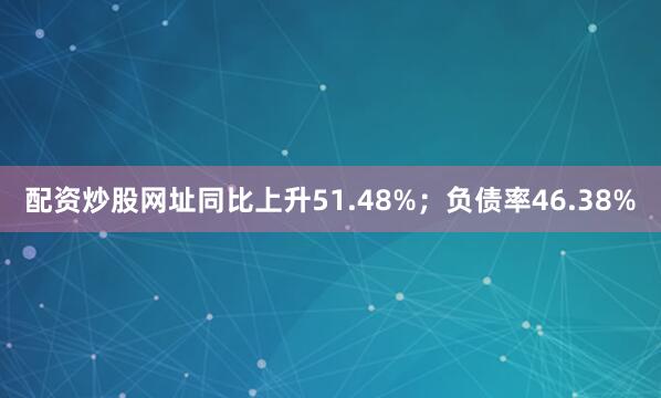 配资炒股网址同比上升51.48%；负债率46.38%