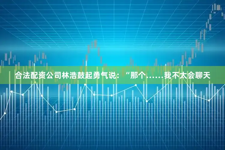 合法配资公司林浩鼓起勇气说：“那个……我不太会聊天