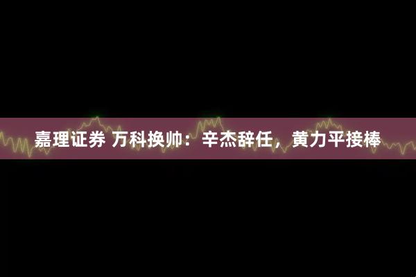 嘉理证券 万科换帅：辛杰辞任，黄力平接棒