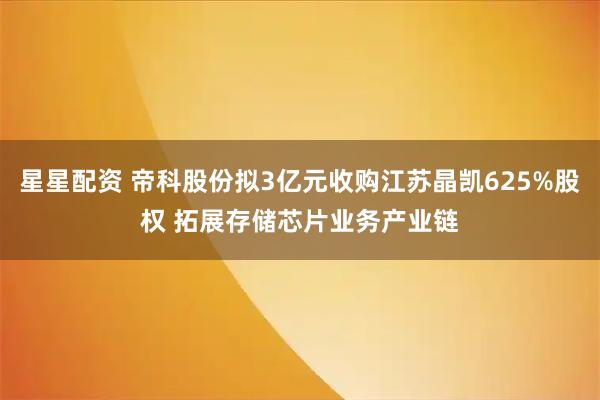 星星配资 帝科股份拟3亿元收购江苏晶凯625%股权 拓展存储芯片业务产业链