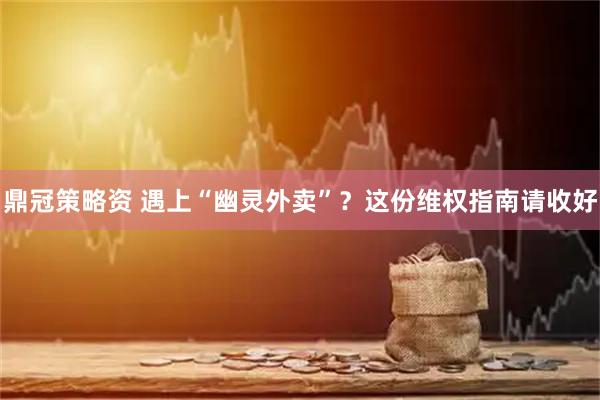 鼎冠策略资 遇上“幽灵外卖”？这份维权指南请收好