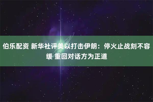 伯乐配资 新华社评美以打击伊朗：停火止战刻不容缓 重回对话方为正道