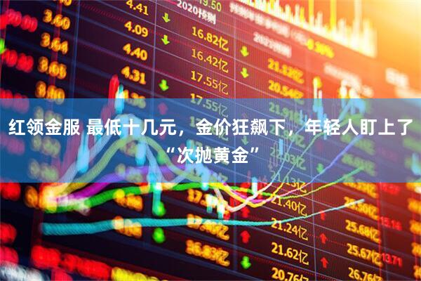 红领金服 最低十几元，金价狂飙下，年轻人盯上了“次抛黄金”
