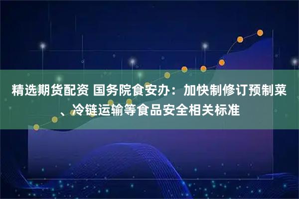 精选期货配资 国务院食安办：加快制修订预制菜、冷链运输等食品安全相关标准