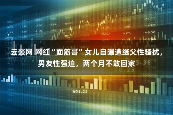 云燚网 网红“面筋哥”女儿自曝遭继父性骚扰，男友性强迫，两个月不敢回家