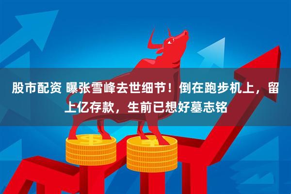 股市配资 曝张雪峰去世细节！倒在跑步机上，留上亿存款，生前已想好墓志铭