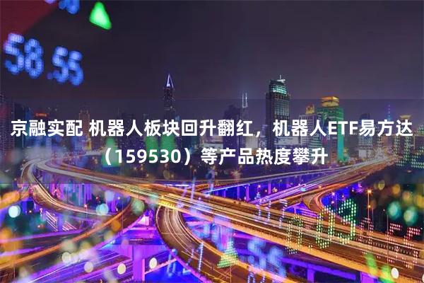 京融实配 机器人板块回升翻红，机器人ETF易方达（159530）等产品热度攀升