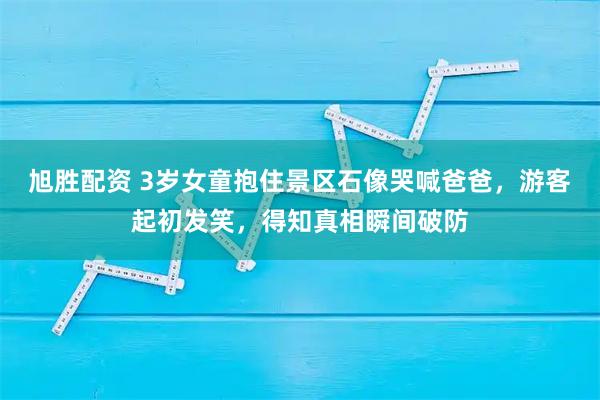 旭胜配资 3岁女童抱住景区石像哭喊爸爸，游客起初发笑，得知真相瞬间破防