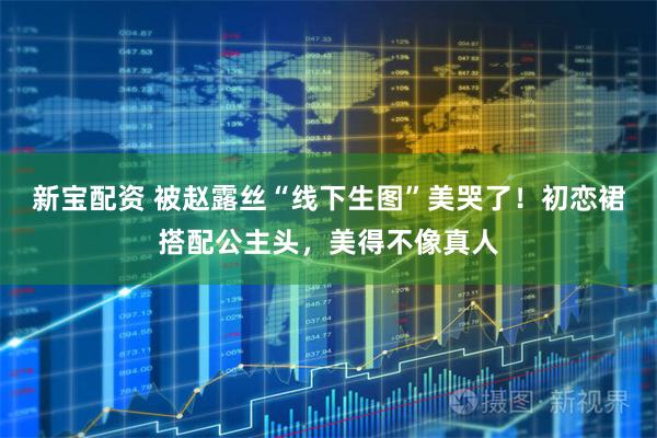 新宝配资 被赵露丝“线下生图”美哭了！初恋裙搭配公主头，美得不像真人