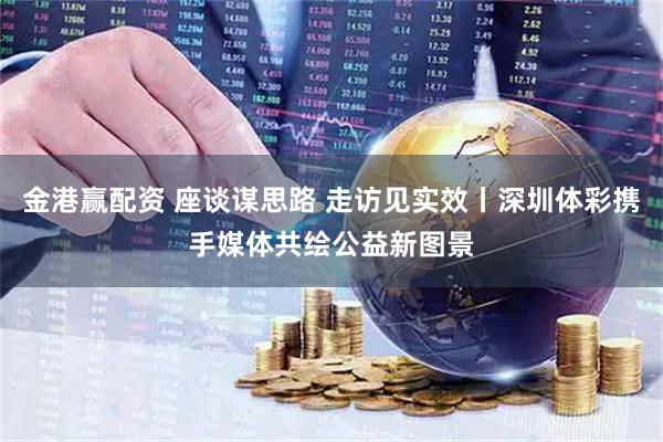 金港赢配资 座谈谋思路 走访见实效丨深圳体彩携手媒体共绘公益新图景