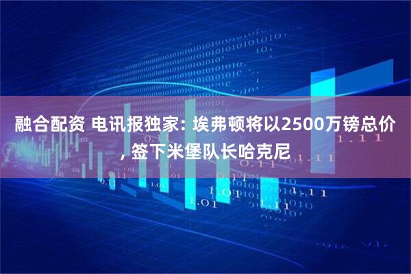 融合配资 电讯报独家: 埃弗顿将以2500万镑总价, 签下米堡队长哈克尼