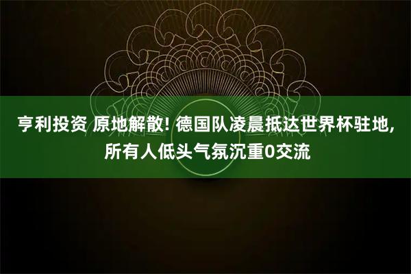 亨利投资 原地解散! 德国队凌晨抵达世界杯驻地, 所有人低头气氛沉重0交流