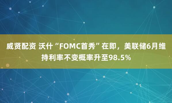 威贤配资 沃什“FOMC首秀”在即,美联储6月维持利率不变概率升至98.5%