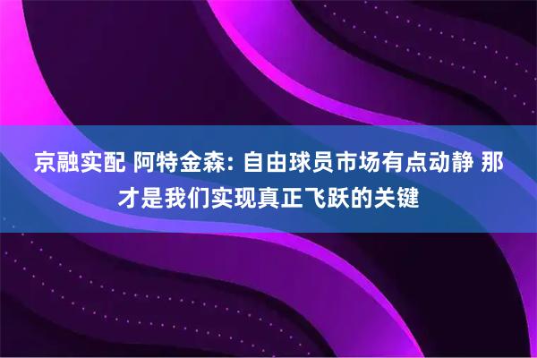 京融实配 阿特金森: 自由球员市场有点动静 那才是我们实现真正飞跃的关键