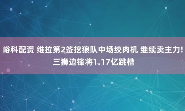 峪科配资 维拉第2签挖狼队中场绞肉机 继续卖主力! 三狮边锋将1.17亿跳槽